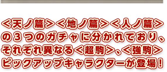 ＜天ノ篇＞＜地ノ篇＞＜人ノ篇＞の3つのガチャに分かれており、それぞれ異なる＜超駒＞、＜強駒＞ピックアップキャラクターが登場！